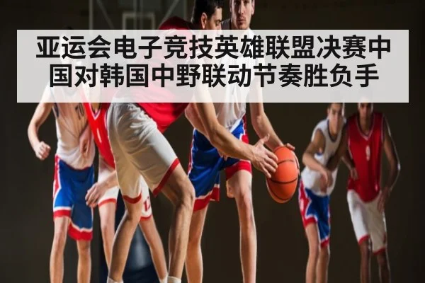 亚运会电子竞技英雄联盟决赛中国对韩国中野联动节奏胜负手